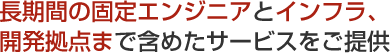 長期間の固定エンジニアとインフラ、開発拠点まで含めたサービスをご提供